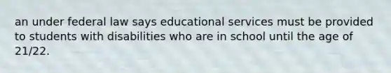 an under federal law says educational services must be provided to students with disabilities who are in school until the age of 21/22.