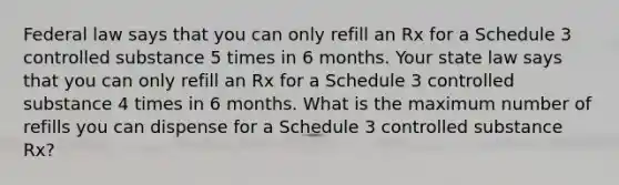 Federal law says that you can only refill an Rx for a Schedule 3 controlled substance 5 times in 6 months. Your state law says that you can only refill an Rx for a Schedule 3 controlled substance 4 times in 6 months. What is the maximum number of refills you can dispense for a Schedule 3 controlled substance Rx?