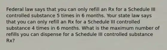 Federal law says that you can only refill an Rx for a Schedule III controlled substance 5 times in 6 months. Your state law says that you can only refill an Rx for a Schedule III controlled substance 4 times in 6 months. What is the maximum number of refills you can dispense for a Schedule III controlled substance Rx?