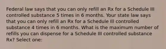 Federal law says that you can only refill an Rx for a Schedule III controlled substance 5 times in 6 months. Your state law says that you can only refill an Rx for a Schedule Ill controlled substance 4 times in 6 months. What is the maximum number of refills you can dispense for a Schedule III controlled substance Rx? Select one: