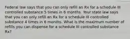 Federal law says that you can only refill an Rx for a schedule III controlled substance 5 times in 6 months. Your state law says that you can only refill an Rx for a schedule III controlled substance 4 times in 6 months. What is the maximum number of refills you can dispense for a schedule III controlled substance Rx?