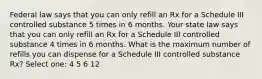 Federal law says that you can only refill an Rx for a Schedule III controlled substance 5 times in 6 months. Your state law says that you can only refill an Rx for a Schedule III controlled substance 4 times in 6 months. What is the maximum number of refills you can dispense for a Schedule III controlled substance Rx? Select one: 4 5 6 12