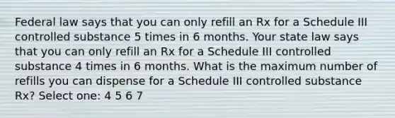 Federal law says that you can only refill an Rx for a Schedule III controlled substance 5 times in 6 months. Your state law says that you can only refill an Rx for a Schedule III controlled substance 4 times in 6 months. What is the maximum number of refills you can dispense for a Schedule III controlled substance Rx? Select one: 4 5 6 7