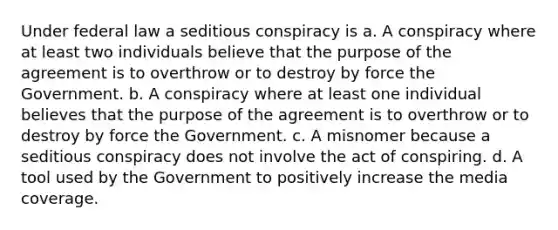 Under federal law a seditious conspiracy is a. A conspiracy where at least two individuals believe that the purpose of the agreement is to overthrow or to destroy by force the Government. b. A conspiracy where at least one individual believes that the purpose of the agreement is to overthrow or to destroy by force the Government. c. A misnomer because a seditious conspiracy does not involve the act of conspiring. d. A tool used by the Government to positively increase the media coverage.