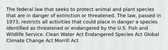 The federal law that seeks to protect animal and plant species that are in danger of extinction or threatened. The law, passed in 1973, restricts all activities that could place in danger a species identified as threatened or endangered by the U.S. Fish and Wildlife Service. Clean Water Act Endangered Species Act Global Climate Change Act Morrill Act