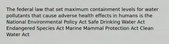 The federal law that set maximum containment levels for water pollutants that cause adverse health effects in humans is the National Environmental Policy Act Safe Drinking Water Act Endangered Species Act Marine Mammal Protection Act Clean Water Act