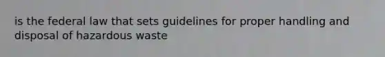 is the federal law that sets guidelines for proper handling and disposal of hazardous waste