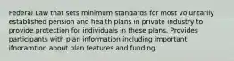 Federal Law that sets minimum standards for most voluntarily established pension and health plans in private industry to provide protection for individuals in these plans. Provides participants with plan information including important ifnoramtion about plan features and funding.