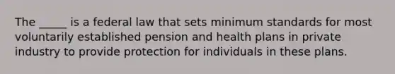 The _____ is a federal law that sets minimum standards for most voluntarily established pension and health plans in private industry to provide protection for individuals in these plans.