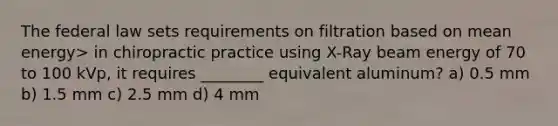 The federal law sets requirements on filtration based on mean energy> in chiropractic practice using X-Ray beam energy of 70 to 100 kVp, it requires ________ equivalent aluminum? a) 0.5 mm b) 1.5 mm c) 2.5 mm d) 4 mm