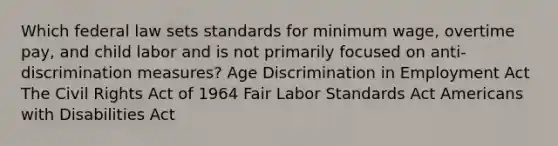 Which federal law sets standards for minimum wage, overtime pay, and child labor and is not primarily focused on anti-discrimination measures? Age Discrimination in Employment Act The Civil Rights Act of 1964 Fair Labor Standards Act Americans with Disabilities Act