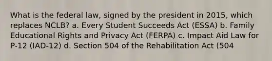 What is the federal law, signed by the president in 2015, which replaces NCLB? a. Every Student Succeeds Act (ESSA) b. Family Educational Rights and Privacy Act (FERPA) c. Impact Aid Law for P-12 (IAD-12) d. Section 504 of the Rehabilitation Act (504