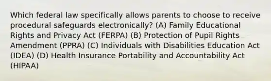 Which federal law specifically allows parents to choose to receive procedural safeguards electronically? (A) Family Educational Rights and Privacy Act (FERPA) (B) Protection of Pupil Rights Amendment (PPRA) (C) Individuals with Disabilities Education Act (IDEA) (D) Health Insurance Portability and Accountability Act (HIPAA)