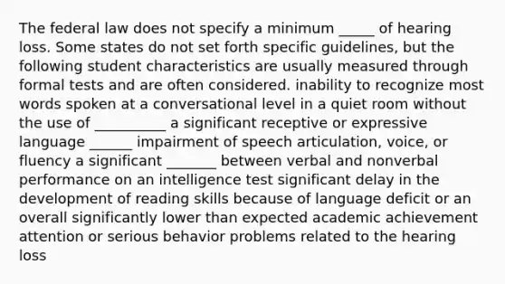 The federal law does not specify a minimum _____ of hearing loss. Some states do not set forth specific guidelines, but the following student characteristics are usually measured through formal tests and are often considered. inability to recognize most words spoken at a conversational level in a quiet room without the use of __________ a significant receptive or expressive language ______ impairment of speech articulation, voice, or fluency a significant _______ between verbal and nonverbal performance on an intelligence test significant delay in the development of reading skills because of language deficit or an overall significantly lower than expected academic achievement attention or serious behavior problems related to the hearing loss