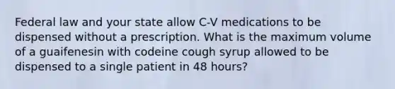 Federal law and your state allow C-V medications to be dispensed without a prescription. What is the maximum volume of a guaifenesin with codeine cough syrup allowed to be dispensed to a single patient in 48 hours?