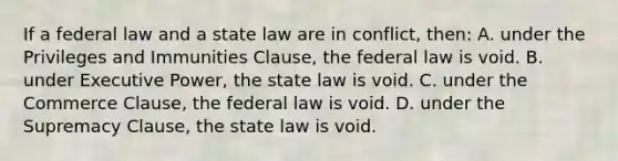 If a federal law and a state law are in conflict, then: A. under the Privileges and Immunities Clause, the federal law is void. B. under Executive Power, the state law is void. C. under the Commerce Clause, the federal law is void. D. under the Supremacy Clause, the state law is void.