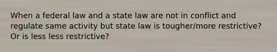 When a federal law and a state law are not in conflict and regulate same activity but state law is tougher/more restrictive? Or is less less restrictive?