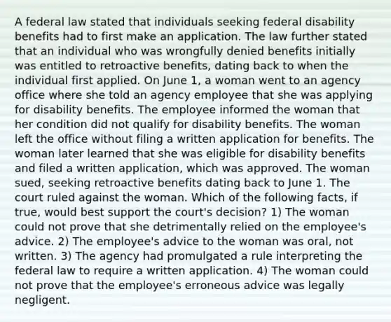 A federal law stated that individuals seeking federal disability benefits had to first make an application. The law further stated that an individual who was wrongfully denied benefits initially was entitled to retroactive benefits, dating back to when the individual first applied. On June 1, a woman went to an agency office where she told an agency employee that she was applying for disability benefits. The employee informed the woman that her condition did not qualify for disability benefits. The woman left the office without filing a written application for benefits. The woman later learned that she was eligible for disability benefits and filed a written application, which was approved. The woman sued, seeking retroactive benefits dating back to June 1. The court ruled against the woman. Which of the following facts, if true, would best support the court's decision? 1) The woman could not prove that she detrimentally relied on the employee's advice. 2) The employee's advice to the woman was oral, not written. 3) The agency had promulgated a rule interpreting the federal law to require a written application. 4) The woman could not prove that the employee's erroneous advice was legally negligent.