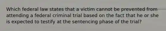 Which federal law states that a victim cannot be prevented from attending a federal criminal trial based on the fact that he or she is expected to testify at the sentencing phase of the trial?