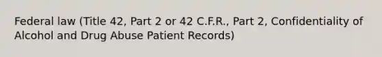 Federal law (Title 42, Part 2 or 42 C.F.R., Part 2, Confidentiality of Alcohol and Drug Abuse Patient Records)