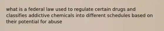 what is a federal law used to regulate certain drugs and classifies addictive chemicals into different schedules based on their potential for abuse