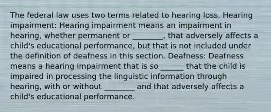 The federal law uses two terms related to hearing loss. Hearing impairment: Hearing impairment means an impairment in hearing, whether permanent or ________, that adversely affects a child's educational performance, but that is not included under the definition of deafness in this section. Deafness: Deafness means a hearing impairment that is so ______ that the child is impaired in processing the linguistic information through hearing, with or without ________ and that adversely affects a child's educational performance.