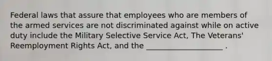 Federal laws that assure that employees who are members of the armed services are not discriminated against while on active duty include the Military Selective Service Act, The Veterans' Reemployment Rights Act, and the ____________________ .