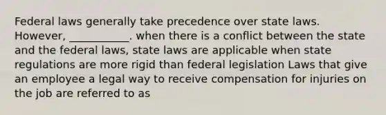 Federal laws generally take precedence over state laws. However, ___________. when there is a conflict between the state and the federal laws, state laws are applicable when state regulations are more rigid than federal legislation Laws that give an employee a legal way to receive compensation for injuries on the job are referred to as