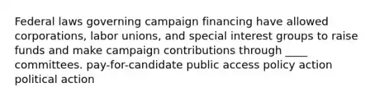 Federal laws governing campaign financing have allowed corporations, labor unions, and special interest groups to raise funds and make campaign contributions through ____ committees. pay-for-candidate public access policy action political action