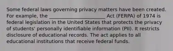 Some federal laws governing privacy matters have been created. For example, the _______________________ Act (FERPA) of 1974 is federal legislation in the United States that protects the privacy of students' personally identifiable information (PII). It restricts disclosure of educational records. The act applies to all educational institutions that receive federal funds.