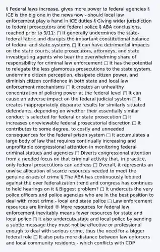 § Federal laws increase, gives more power to federal agencies § ICE is the big one in the news now - should local law enforcement play a hand in ICE duties § Giving wider jurisdiction to federal prosecutors and federal police § ABA conclusions, reached prior to 9/11: □ It generally undermines the state-federal fabric and disrupts the important constitutional balance of federal and state systems □ It can have detrimental impacts on the state courts, state prosecutors, attorneys, and state investigating agents who bear the overwhelming share of responsibility for criminal law enforcement □ It has the potential to relegate the less glamorous prosecutions to the state system, undermine citizen perception, dissipate citizen power, and diminish citizen confidence in both state and local law enforcement mechanisms □ It creates an unhealthy concentration of policing power at the federal level □ It can cause an adverse impact on the federal judicial system □ It creates inappropriately disparate results for similarly situated defendants, depending on whether their essentially similar conduct is selected for federal or state prosecution □ It increases unreviewable federal prosecutorial discretion □ It contributes to some degree, to costly and unneeded consequences for the federal prison system □ It accumulates a large body of law that requires continually increasing and unprofitable congressional attention in monitoring federal criminal statues and agencies □ Diverts congressional attention from a needed focus on that criminal activity that, in practice, only federal prosecutions can address □ Overall, it represents an unwise allocation of scarce resources needed to meet the genuine issues of crime § The ABA has continuously lobbied against the over federalization trend and congress has continues to hold hearings on it § Biggest problem? □ It undercuts the very police officers and police agencies who are in the best position to deal with most crime - local and state police □ Law enforcement resources are limited ® More resources for federal law enforcement inevitably means fewer resources for state and local police □ It also undercuts state and local police by sending a subtle message they must not be effective or professional enough to deal with serious crime, thus the need for a bigger federal role □ It also puts more distance between law enforcers and local community residents - which conflicts with COP