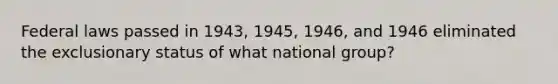 Federal laws passed in 1943, 1945, 1946, and 1946 eliminated the exclusionary status of what national group?