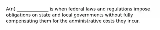 A(n) ______________ is when federal laws and regulations impose obligations on state and local governments without fully compensating them for the administrative costs they incur.