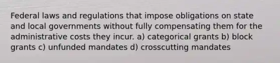 Federal laws and regulations that impose obligations on state and local governments without fully compensating them for the administrative costs they incur. a) categorical grants b) block grants c) unfunded mandates d) crosscutting mandates