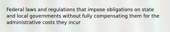 Federal laws and regulations that impose obligations on state and local governments without fully compensating them for the administrative costs they incur