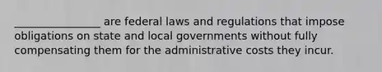 ________________ are federal laws and regulations that impose obligations on state and local governments without fully compensating them for the administrative costs they incur.