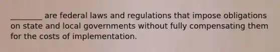 ________ are federal laws and regulations that impose obligations on state and local governments without fully compensating them for the costs of implementation.