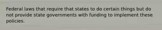 Federal laws that require that states to do certain things but do not provide state governments with funding to implement these policies.