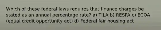 Which of these federal laws requires that finance charges be stated as an annual percentage rate? a) TILA b) RESPA c) ECOA (equal credit opportunity act) d) Federal fair housing act