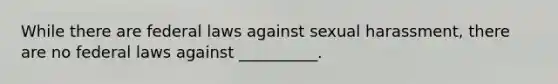 While there are federal laws against sexual harassment, there are no federal laws against __________.