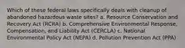 Which of these federal laws specifically deals with cleanup of abandoned hazardous waste sites? a. Resource Conservation and Recovery Act (RCRA) b. Comprehensive Environmental Response, Compensation, and Liability Act (CERCLA) c. National Environmental Policy Act (NEPA) d. Pollution Prevention Act (PPA)