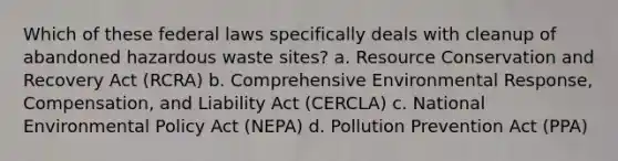 Which of these federal laws specifically deals with cleanup of abandoned hazardous waste sites? a. Resource Conservation and Recovery Act (RCRA) b. Comprehensive Environmental Response, Compensation, and Liability Act (CERCLA) c. National Environmental Policy Act (NEPA) d. Pollution Prevention Act (PPA)