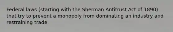 Federal laws (starting with the Sherman Antitrust Act of 1890) that try to prevent a monopoly from dominating an industry and restraining trade.