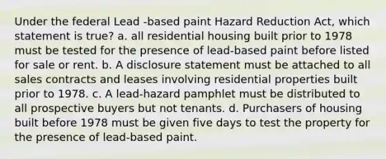 Under the federal Lead -based paint Hazard Reduction Act, which statement is true? a. all residential housing built prior to 1978 must be tested for the presence of lead-based paint before listed for sale or rent. b. A disclosure statement must be attached to all sales contracts and leases involving residential properties built prior to 1978. c. A lead-hazard pamphlet must be distributed to all prospective buyers but not tenants. d. Purchasers of housing built before 1978 must be given five days to test the property for the presence of lead-based paint.