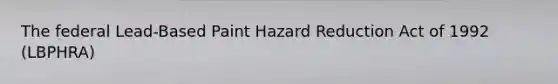 The federal Lead-Based Paint Hazard Reduction Act of 1992 (LBPHRA)