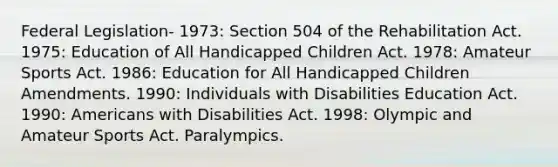 Federal Legislation- 1973: Section 504 of the Rehabilitation Act. 1975: Education of All Handicapped Children Act. 1978: Amateur Sports Act. 1986: Education for All Handicapped Children Amendments. 1990: Individuals with Disabilities Education Act. 1990: Americans with Disabilities Act. 1998: Olympic and Amateur Sports Act. Paralympics.