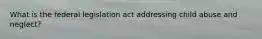 What is the federal legislation act addressing child abuse and neglect?