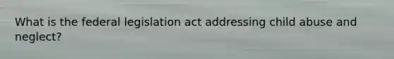 What is the federal legislation act addressing child abuse and neglect?