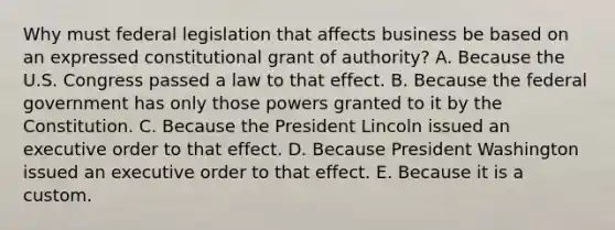 Why must federal legislation that affects business be based on an expressed constitutional grant of authority? A. Because the U.S. Congress passed a law to that effect. B. Because the federal government has only those powers granted to it by the Constitution. C. Because the President Lincoln issued an executive order to that effect. D. Because President Washington issued an executive order to that effect. E. Because it is a custom.