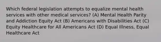 Which federal legislation attempts to equalize mental health services with other medical services? (A) Mental Health Parity and Addiction Equity Act (B) Americans with Disabilities Act (C) Equity Healthcare for All Americans Act (D) Equal Illness, Equal Healthcare Act